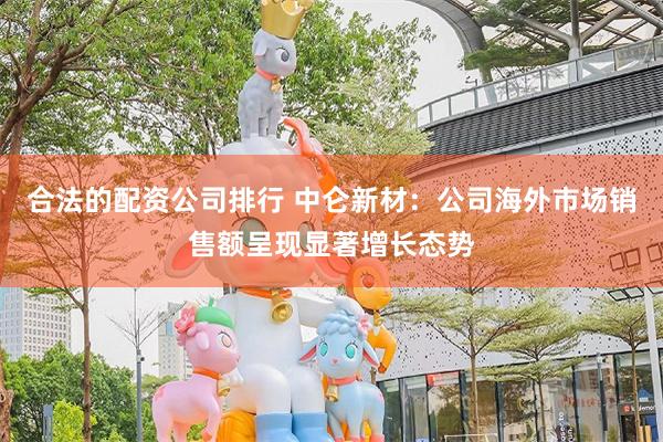 合法的配资公司排行 中仑新材：公司海外市场销售额呈现显著增长态势