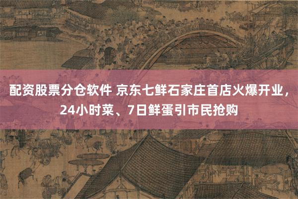 配资股票分仓软件 京东七鲜石家庄首店火爆开业，24小时菜、7日鲜蛋引市民抢购