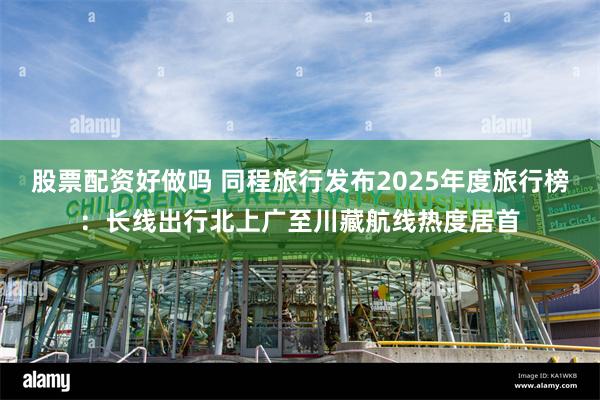 股票配资好做吗 同程旅行发布2025年度旅行榜：长线出行北上广至川藏航线热度居首