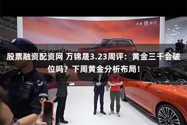 股票融资配资网 万锦晟3.23周评：黄金三千会破位吗？下周黄金分析布局！
